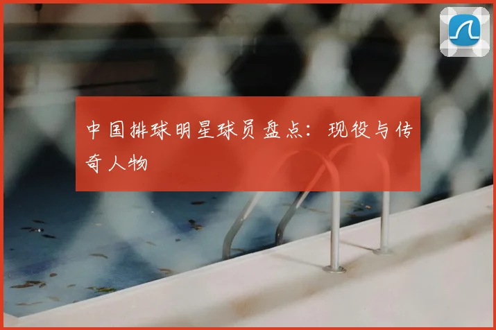 中国排球明星球员盘点：现役与传奇人物