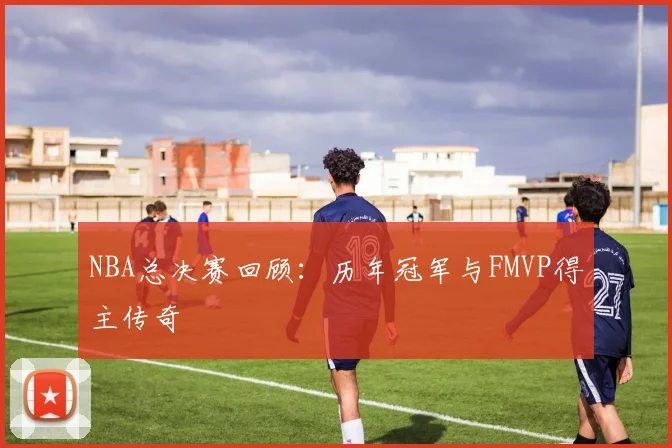 NBA总决赛回顾:历年冠军与FMVP得主传奇