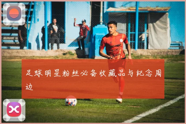 足球明星粉丝必备收藏品与纪念周边