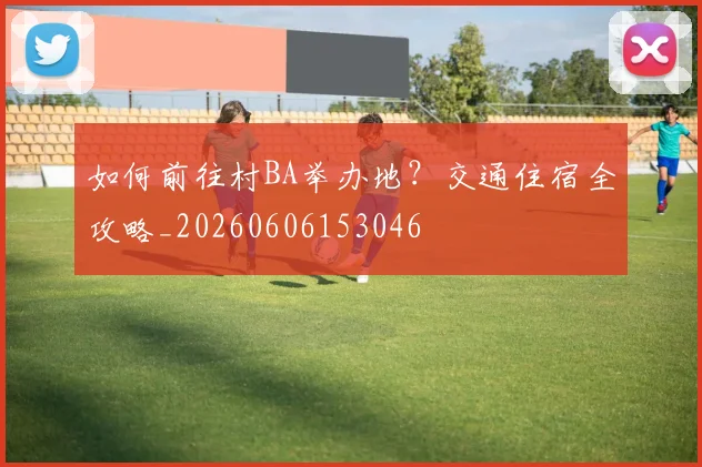 如何前往村BA举办地？交通住宿全攻略_20260606153046