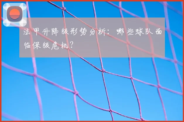 法甲升降级形势分析：哪些球队面临保级危机？
