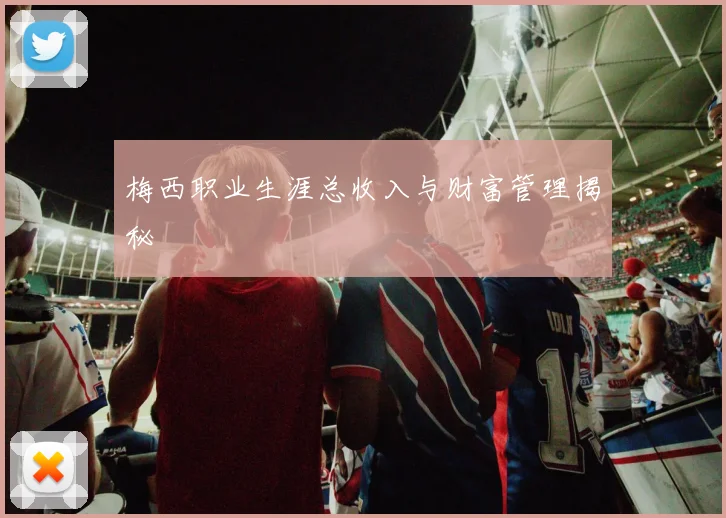 梅西职业生涯总收入与财富管理揭秘