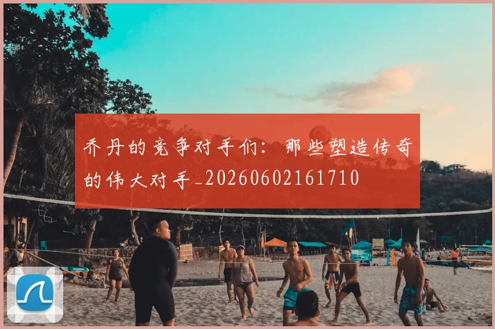 乔丹的竞争对手们:那些塑造传奇的伟大对手_20260602161710