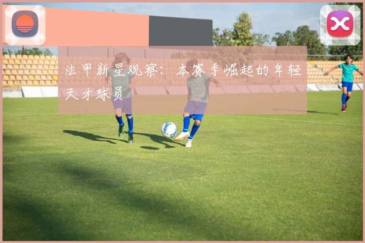 法甲新星观察：本赛季崛起的年轻天才球员