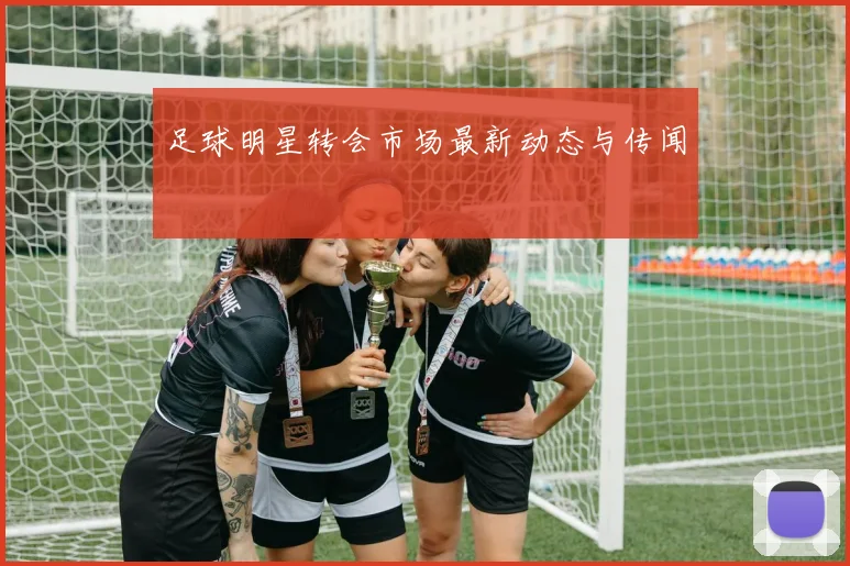 足球明星转会市场最新动态与传闻