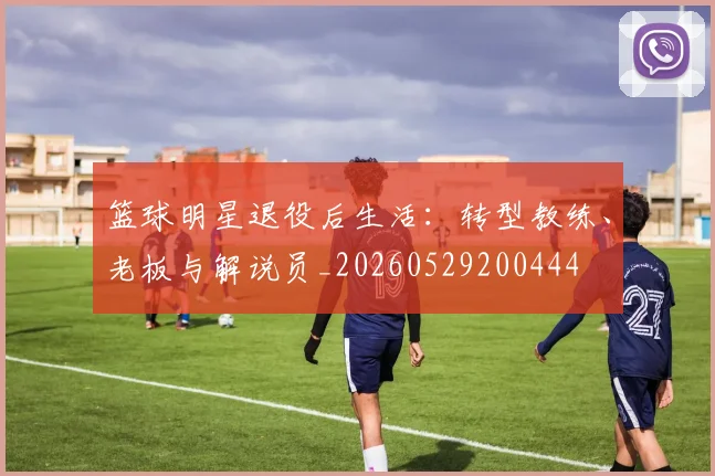篮球明星退役后生活:转型教练、老板与解说员_20260529200444