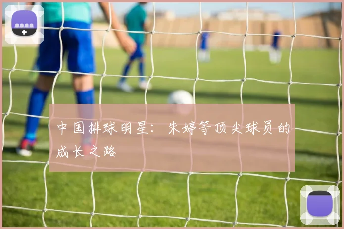 中国排球明星：朱婷等顶尖球员的成长之路