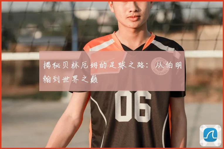 揭秘贝林厄姆的足球之路:从伯明翰到世界之巅