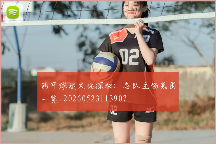 西甲球迷文化探秘：各队主场氛围一览_20260523113907