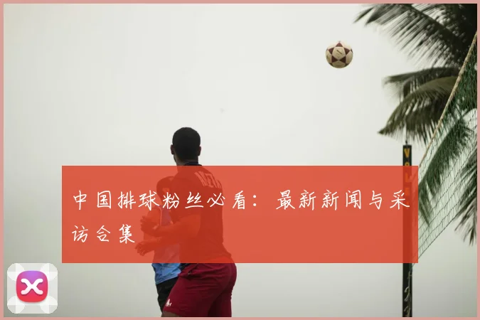 中国排球粉丝必看：最新新闻与采访合集