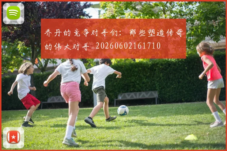 乔丹的竞争对手们:那些塑造传奇的伟大对手_20260602161710