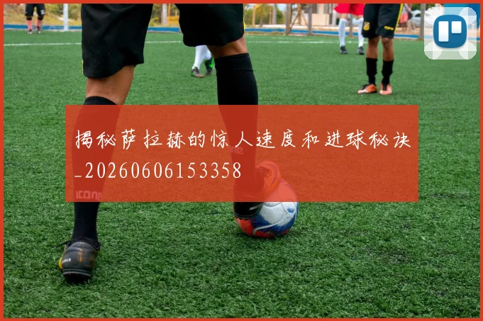 揭秘萨拉赫的惊人速度和进球秘诀_20260606153358