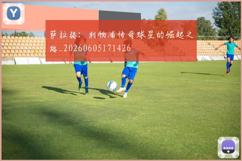 萨拉赫：利物浦传奇球星的崛起之路_20260605171426
