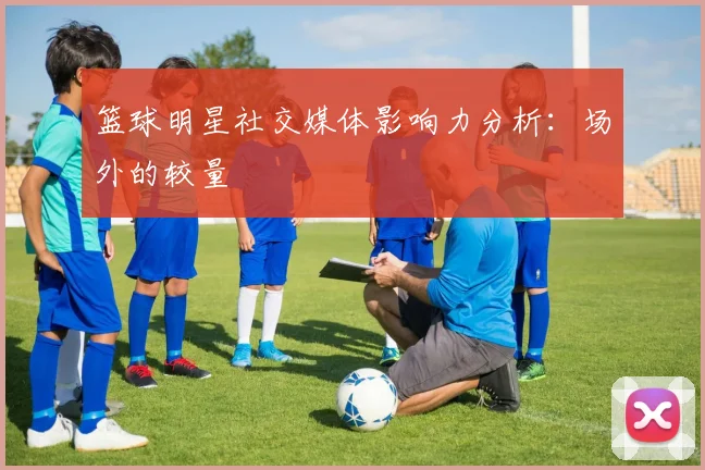 篮球明星社交媒体影响力分析：场外的较量