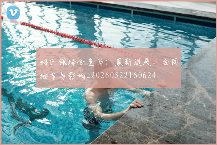 姆巴佩转会皇马:最新进展、合同细节与影响_20260522160624