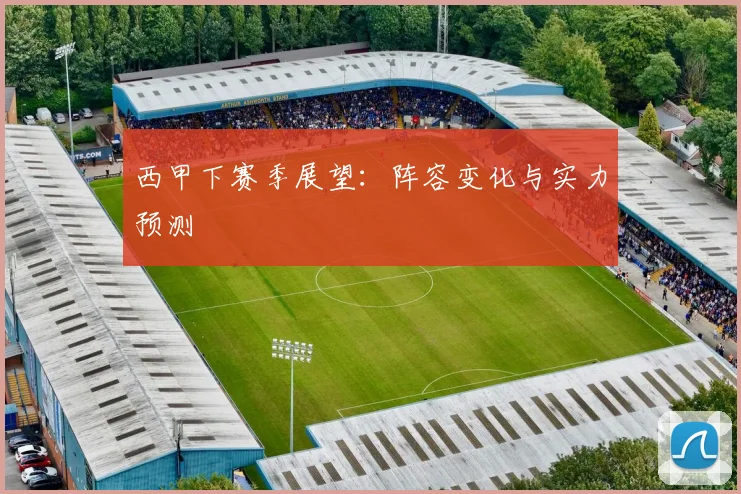 西甲下赛季展望：阵容变化与实力预测