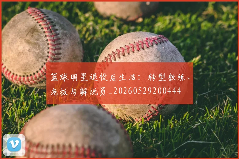 篮球明星退役后生活:转型教练、老板与解说员_20260529200444