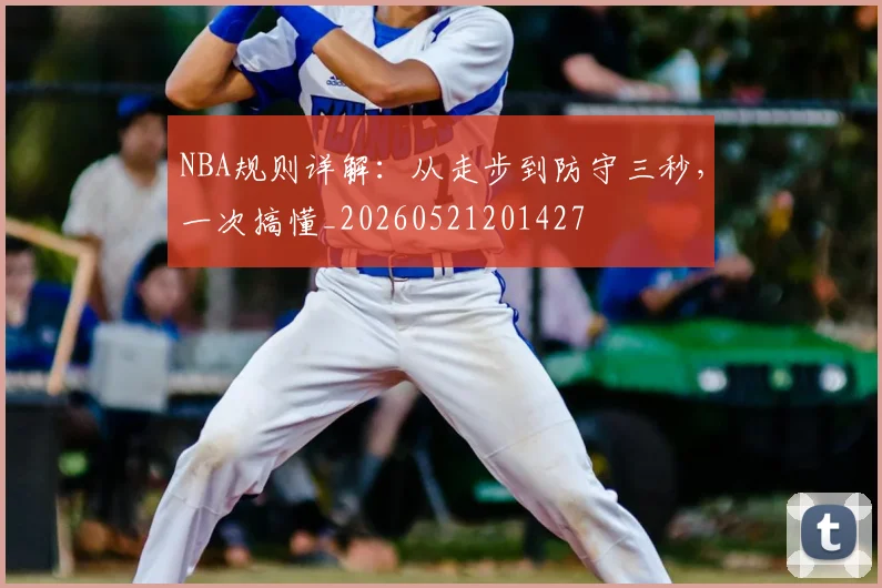 NBA规则详解:从走步到防守三秒,一次搞懂_20260521201427