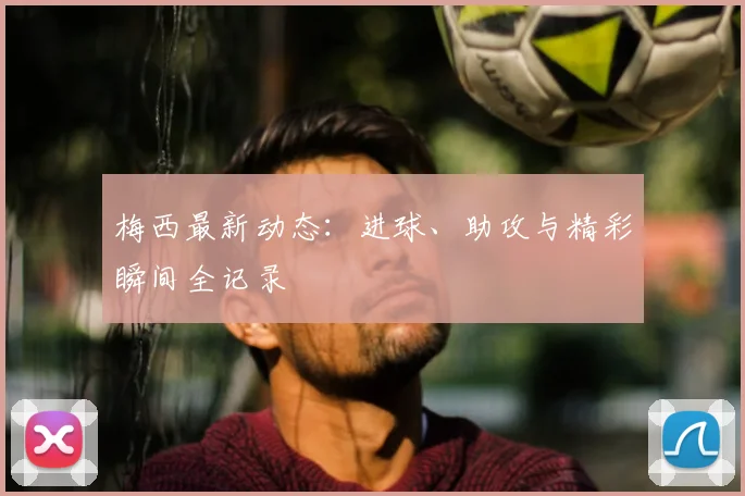 梅西最新动态：进球、助攻与精彩瞬间全记录